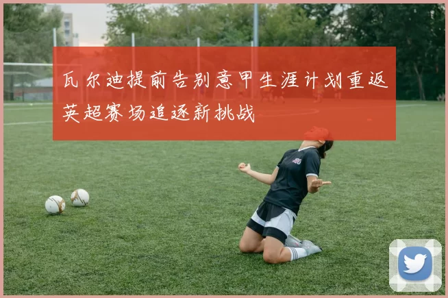 瓦尔迪提前告别意甲生涯计划重返英超赛场追逐新挑战
