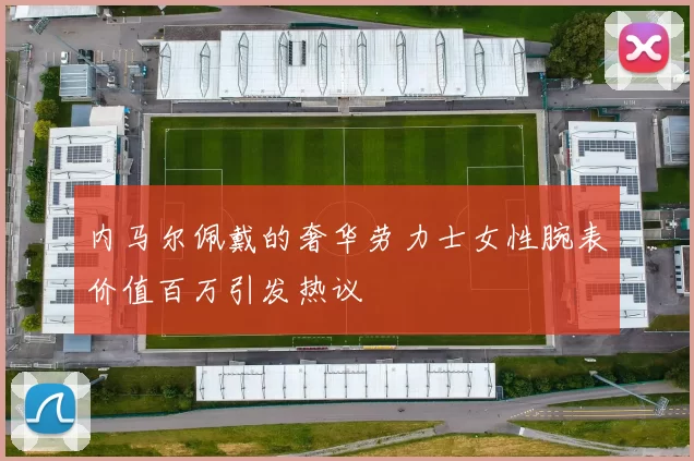 内马尔佩戴的奢华劳力士女性腕表价值百万引发热议