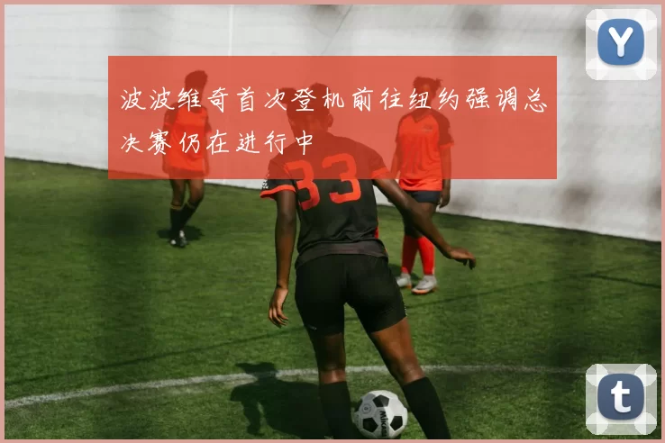 波波维奇首次登机前往纽约强调总决赛仍在进行中
