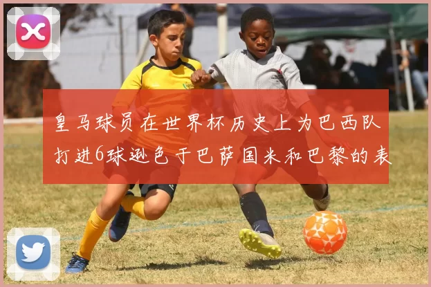 皇马球员在世界杯历史上为巴西队打进6球逊色于巴萨国米和巴黎的表现