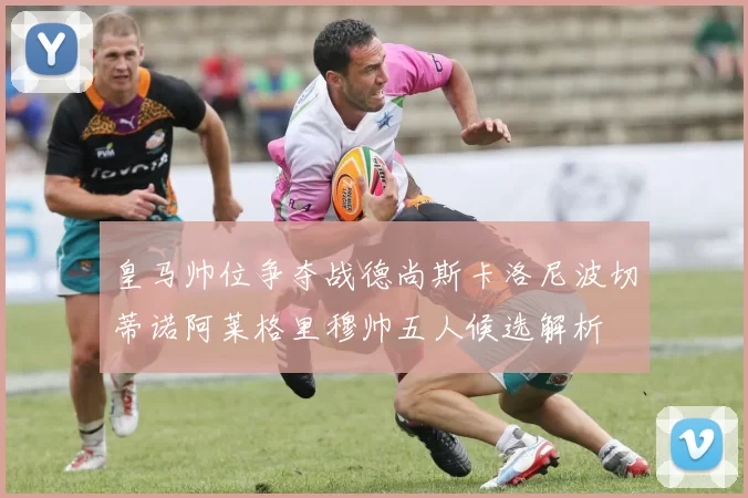 皇马帅位争夺战德尚斯卡洛尼波切蒂诺阿莱格里穆帅五人候选解析