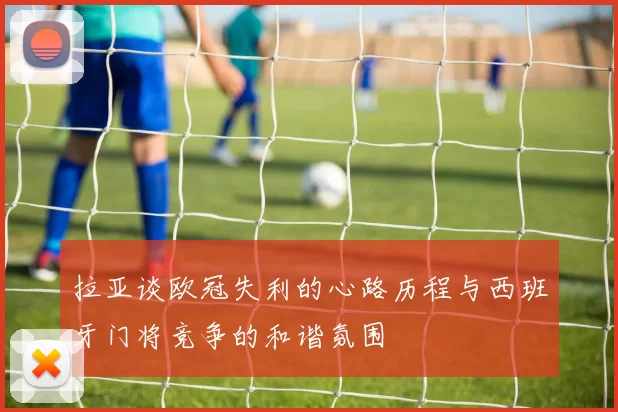 拉亚谈欧冠失利的心路历程与西班牙门将竞争的和谐氛围