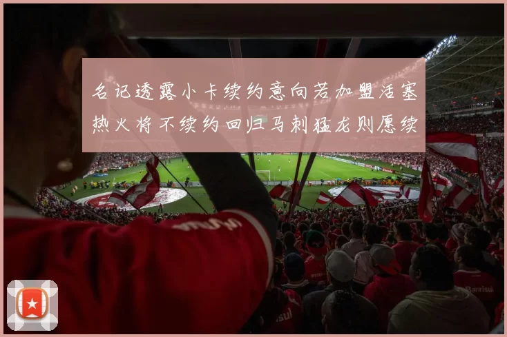 名记透露小卡续约意向若加盟活塞热火将不续约回归马刺猛龙则愿续约
