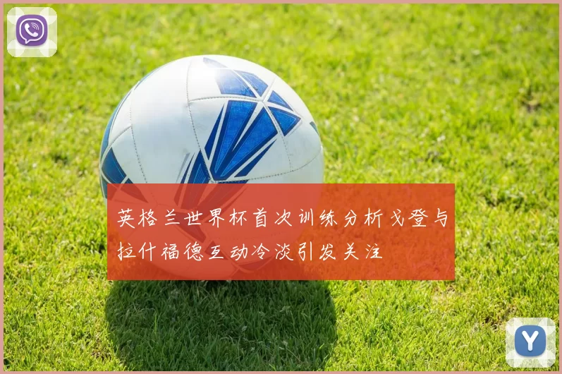 英格兰世界杯首次训练分析戈登与拉什福德互动冷淡引发关注