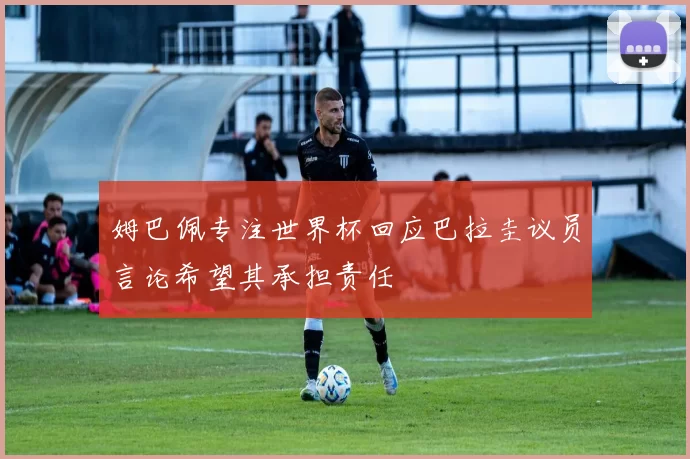 姆巴佩专注世界杯回应巴拉圭议员言论希望其承担责任