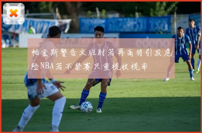 帕金斯警告文班肘若再高将引发危险NBA若不禁赛只重视收视率