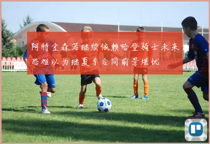 阿特金森若继续依赖哈登骑士未来恐难以为继夏季合同前景堪忧