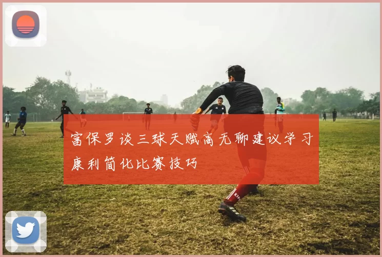 富保罗谈三球天赋高无聊建议学习康利简化比赛技巧