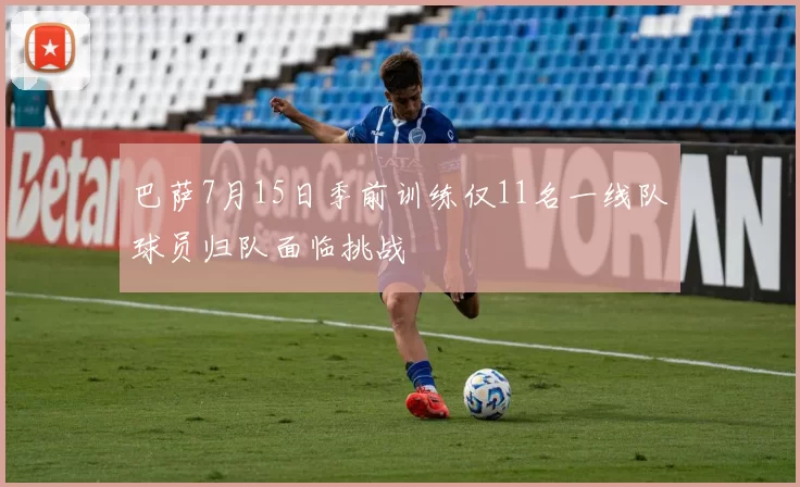 巴萨7月15日季前训练仅11名一线队球员归队面临挑战