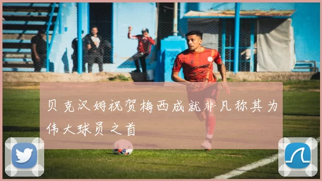 贝克汉姆祝贺梅西成就非凡称其为伟大球员之首