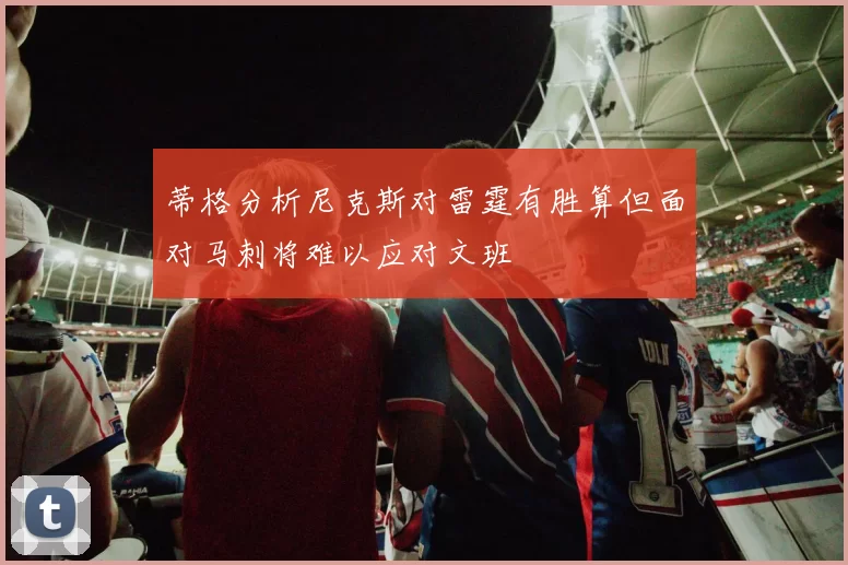 蒂格分析尼克斯对雷霆有胜算但面对马刺将难以应对文班