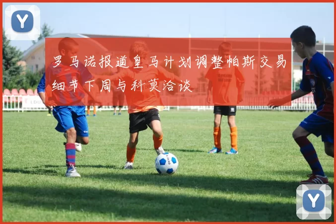 罗马诺报道皇马计划调整帕斯交易细节下周与科莫洽谈