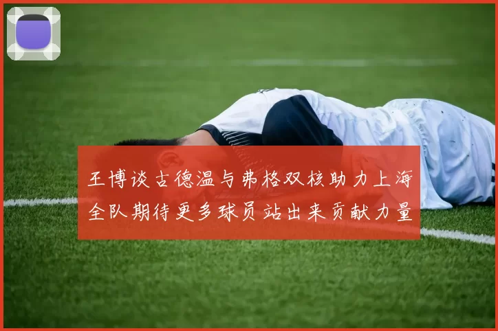 王博谈古德温与弗格双核助力上海全队期待更多球员站出来贡献力量