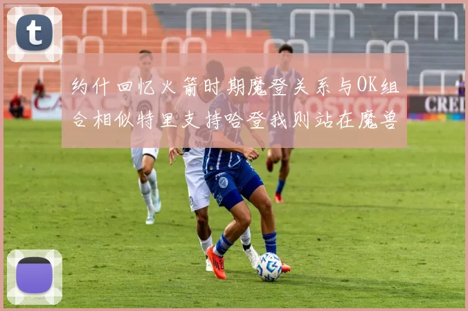 约什回忆火箭时期魔登关系与OK组合相似特里支持哈登我则站在魔兽一边