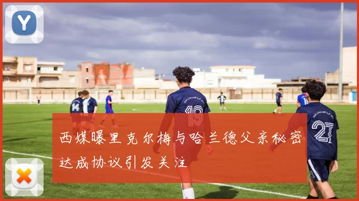 西媒曝里克尔梅与哈兰德父亲秘密达成协议引发关注