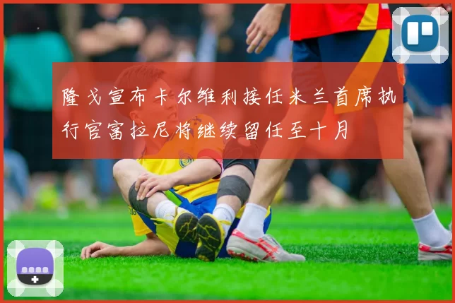 隆戈宣布卡尔维利接任米兰首席执行官富拉尼将继续留任至十月