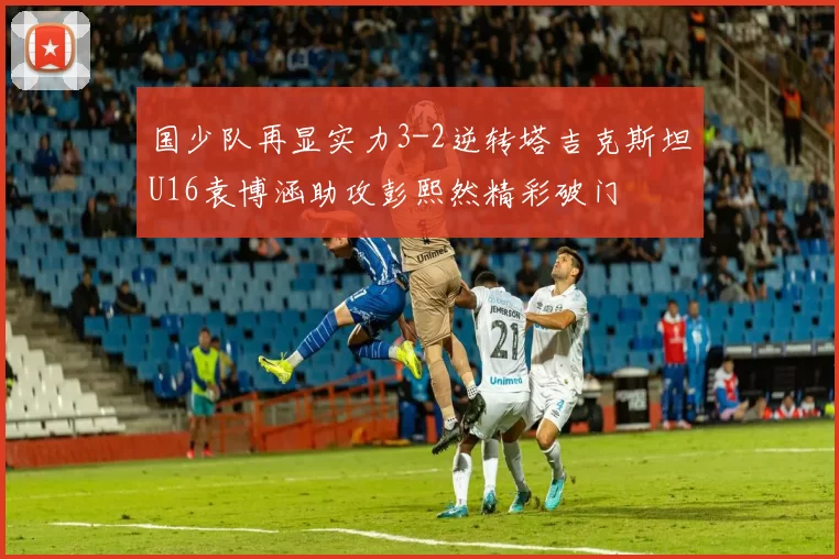 国少队再显实力3-2逆转塔吉克斯坦U16袁博涵助攻彭熙然精彩破门